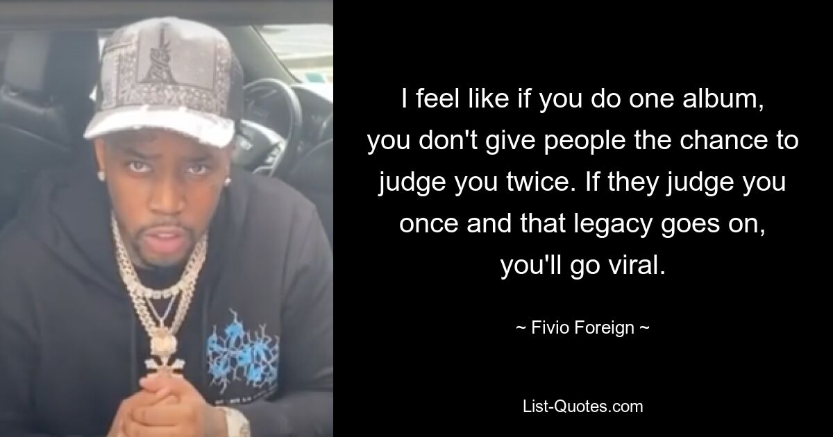 I feel like if you do one album, you don't give people the chance to judge you twice. If they judge you once and that legacy goes on, you'll go viral. — © Fivio Foreign