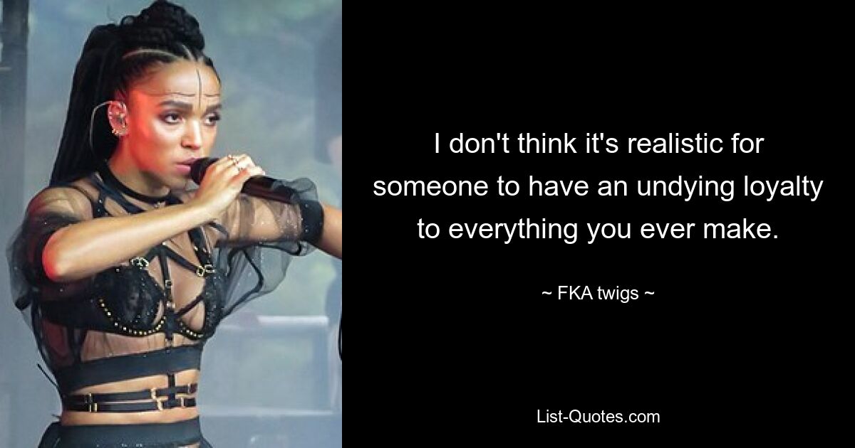 I don't think it's realistic for someone to have an undying loyalty to everything you ever make. — © FKA twigs