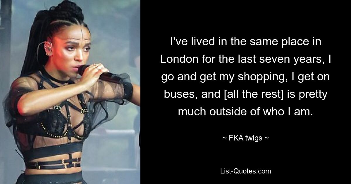 I've lived in the same place in London for the last seven years, I go and get my shopping, I get on buses, and [all the rest] is pretty much outside of who I am. — © FKA twigs