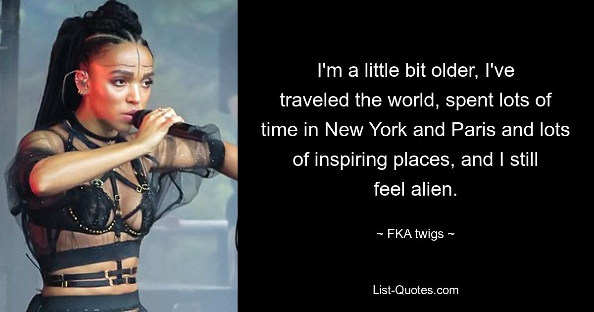 I'm a little bit older, I've traveled the world, spent lots of time in New York and Paris and lots of inspiring places, and I still feel alien. — © FKA twigs