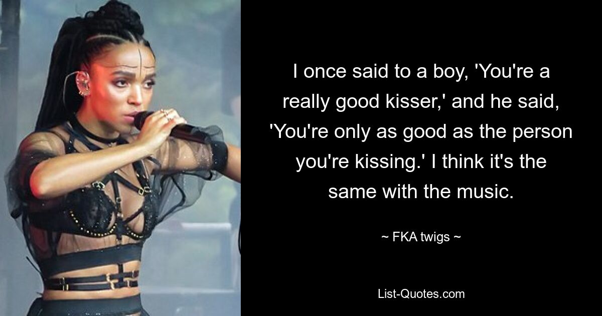 I once said to a boy, 'You're a really good kisser,' and he said, 'You're only as good as the person you're kissing.' I think it's the same with the music. — © FKA twigs