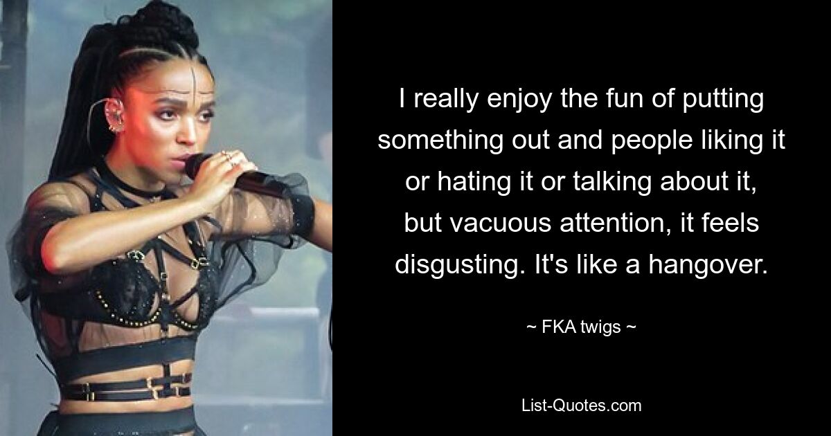 I really enjoy the fun of putting something out and people liking it or hating it or talking about it, but vacuous attention, it feels disgusting. It's like a hangover. — © FKA twigs