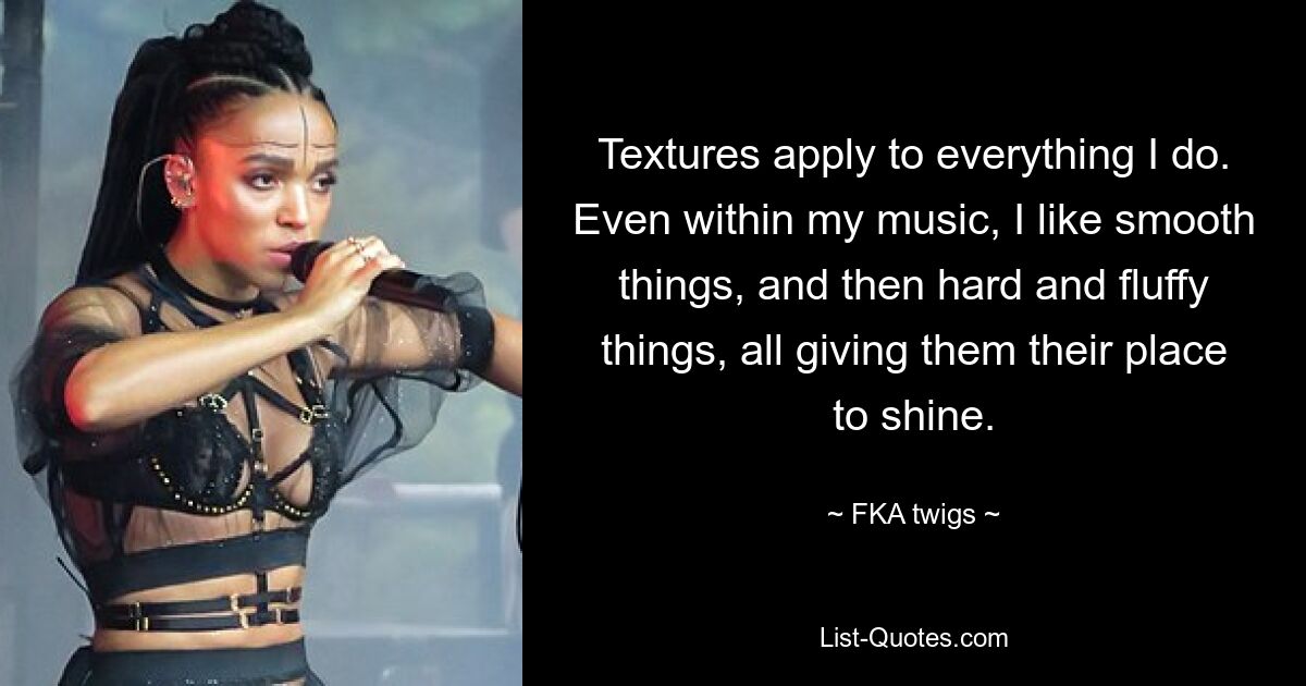 Textures apply to everything I do. Even within my music, I like smooth things, and then hard and fluffy things, all giving them their place to shine. — © FKA twigs