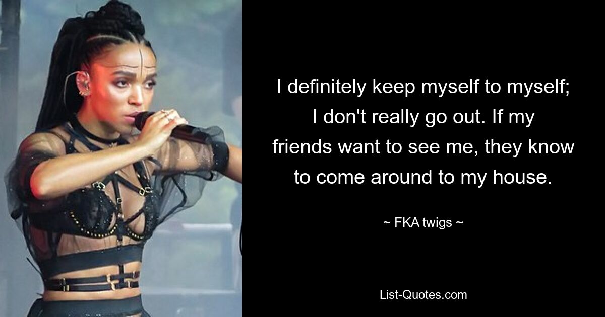 I definitely keep myself to myself; I don't really go out. If my friends want to see me, they know to come around to my house. — © FKA twigs