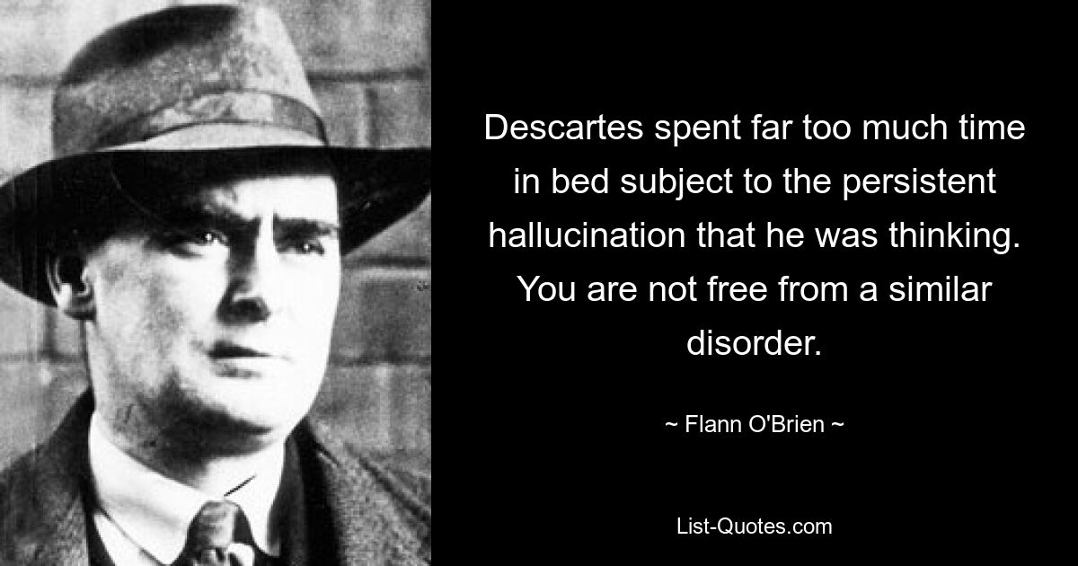 Descartes spent far too much time in bed subject to the persistent hallucination that he was thinking. You are not free from a similar disorder. — © Flann O'Brien