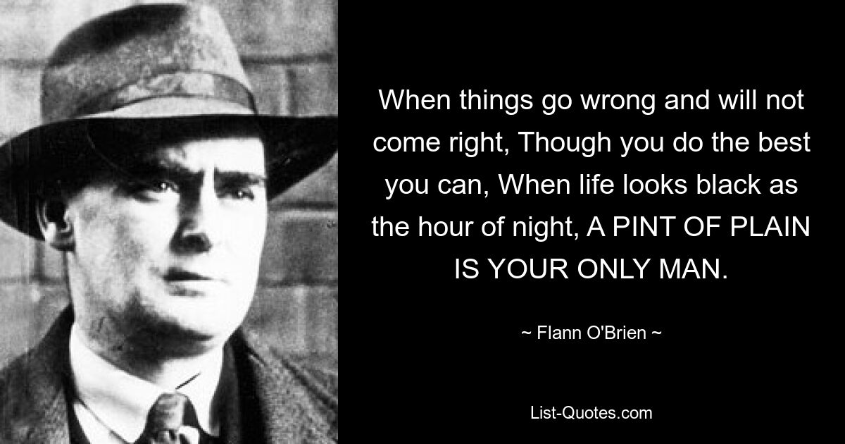 When things go wrong and will not come right, Though you do the best you can, When life looks black as the hour of night, A PINT OF PLAIN IS YOUR ONLY MAN. — © Flann O'Brien