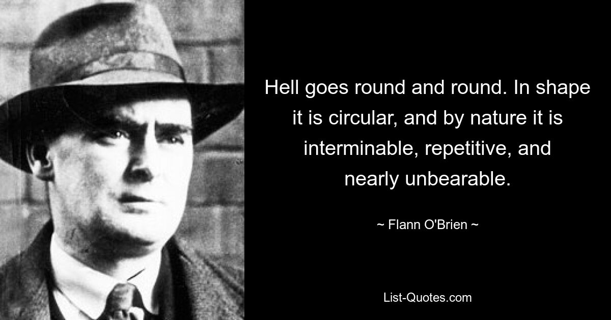 Hell goes round and round. In shape it is circular, and by nature it is interminable, repetitive, and nearly unbearable. — © Flann O'Brien