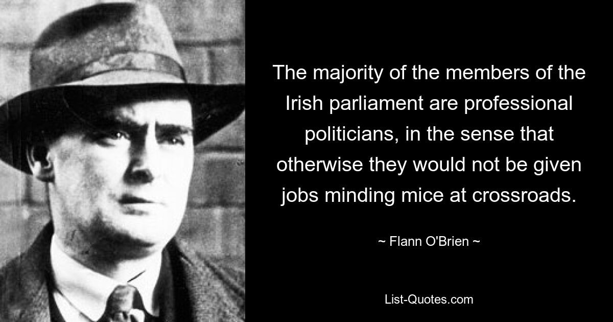 The majority of the members of the Irish parliament are professional politicians, in the sense that otherwise they would not be given jobs minding mice at crossroads. — © Flann O'Brien