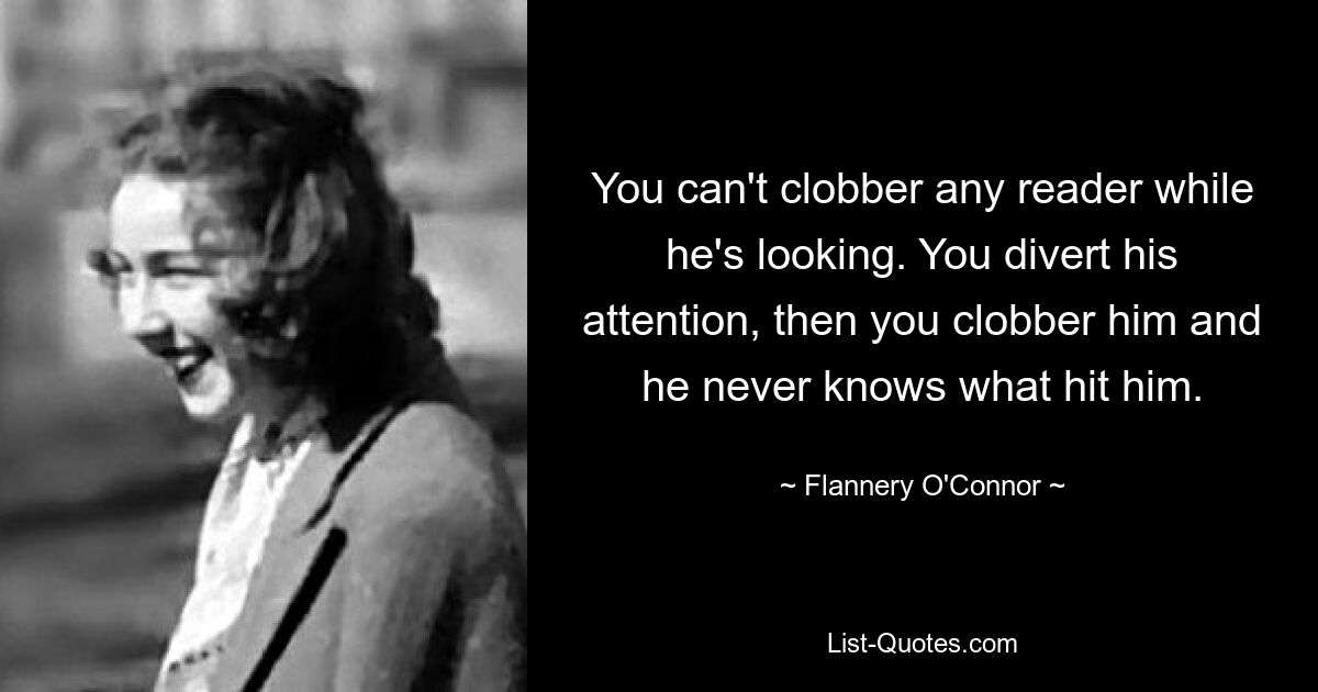 You can't clobber any reader while he's looking. You divert his attention, then you clobber him and he never knows what hit him. — © Flannery O'Connor