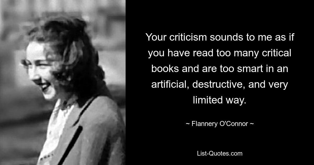 Your criticism sounds to me as if you have read too many critical books and are too smart in an artificial, destructive, and very limited way. — © Flannery O'Connor