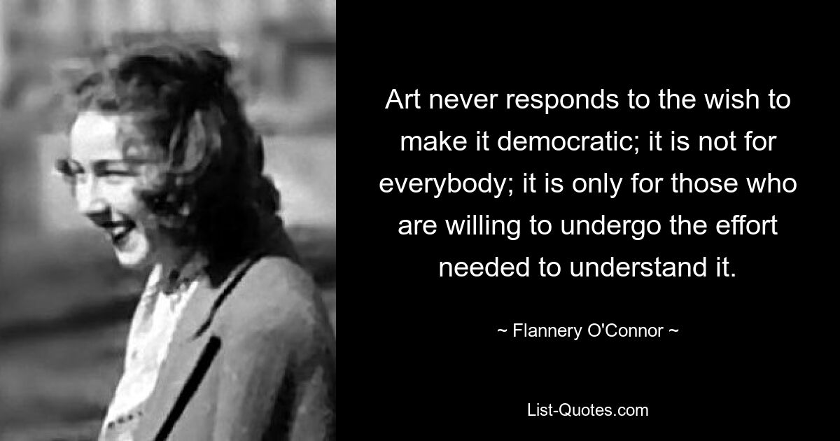 Art never responds to the wish to make it democratic; it is not for everybody; it is only for those who are willing to undergo the effort needed to understand it. — © Flannery O'Connor