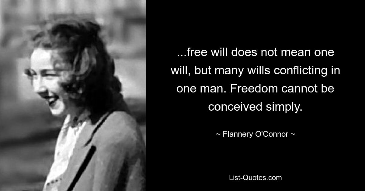 ...free will does not mean one will, but many wills conflicting in one man. Freedom cannot be conceived simply. — © Flannery O'Connor