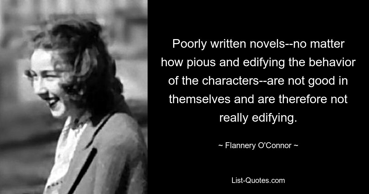 Poorly written novels--no matter how pious and edifying the behavior of the characters--are not good in themselves and are therefore not really edifying. — © Flannery O'Connor