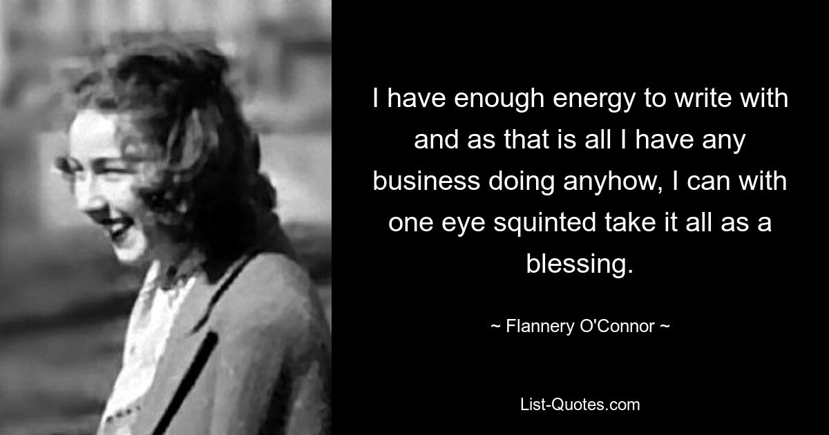 I have enough energy to write with and as that is all I have any business doing anyhow, I can with one eye squinted take it all as a blessing. — © Flannery O'Connor