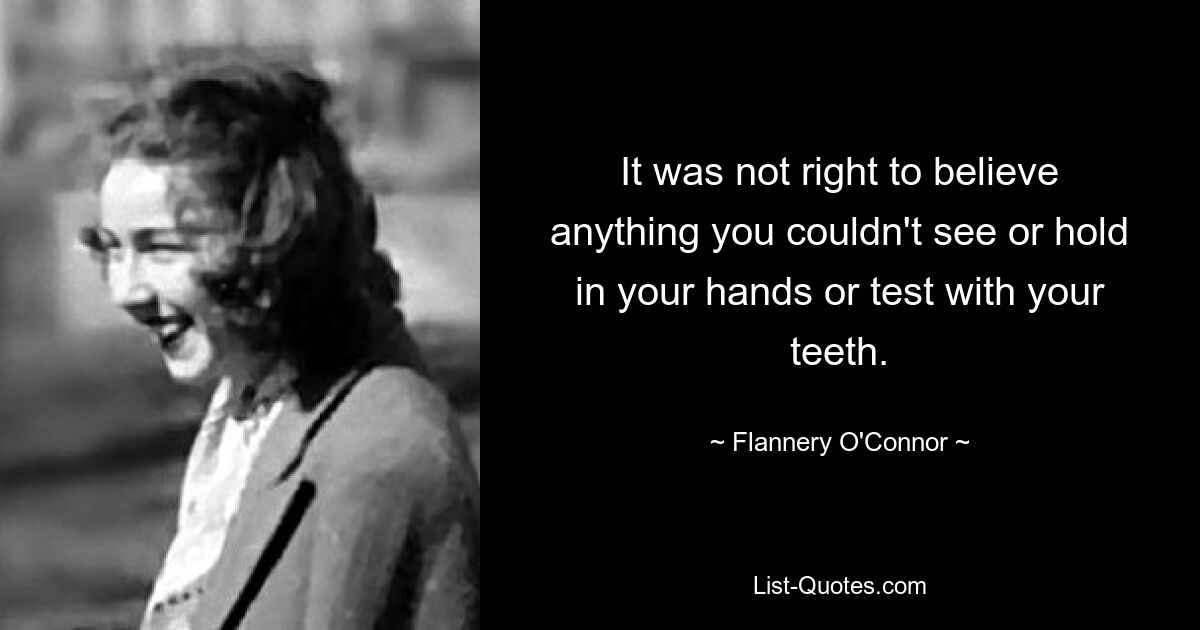 It was not right to believe anything you couldn't see or hold in your hands or test with your teeth. — © Flannery O'Connor