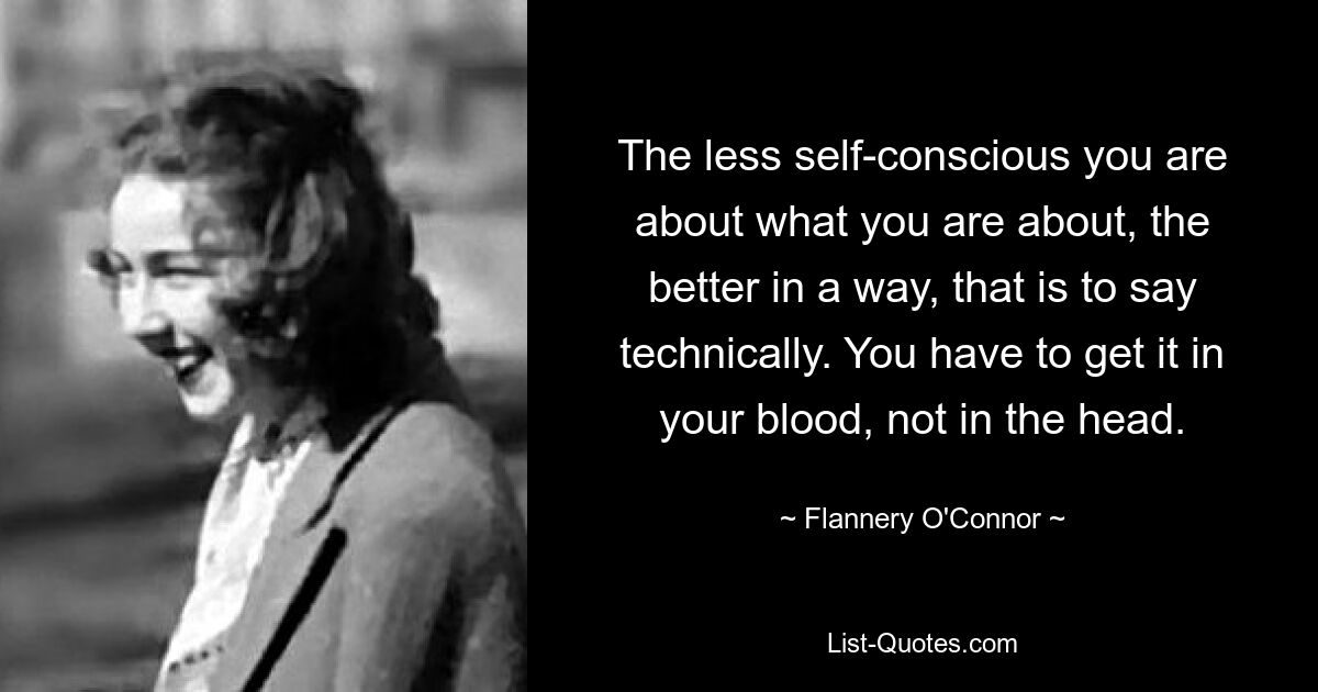 The less self-conscious you are about what you are about, the better in a way, that is to say technically. You have to get it in your blood, not in the head. — © Flannery O'Connor