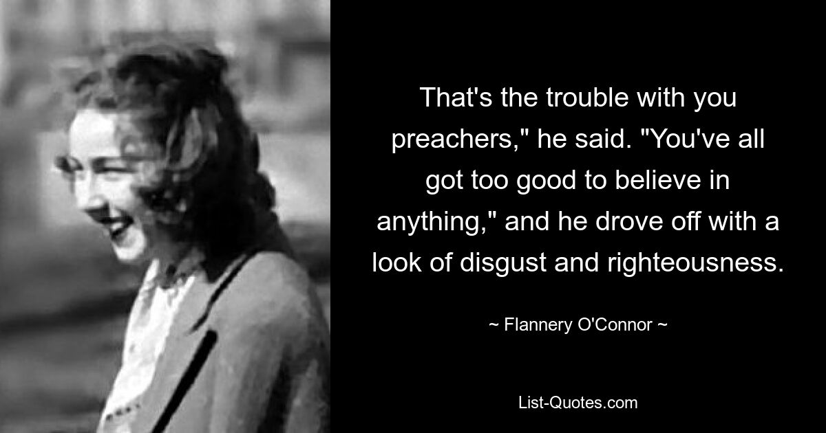 That's the trouble with you preachers," he said. "You've all got too good to believe in anything," and he drove off with a look of disgust and righteousness. — © Flannery O'Connor