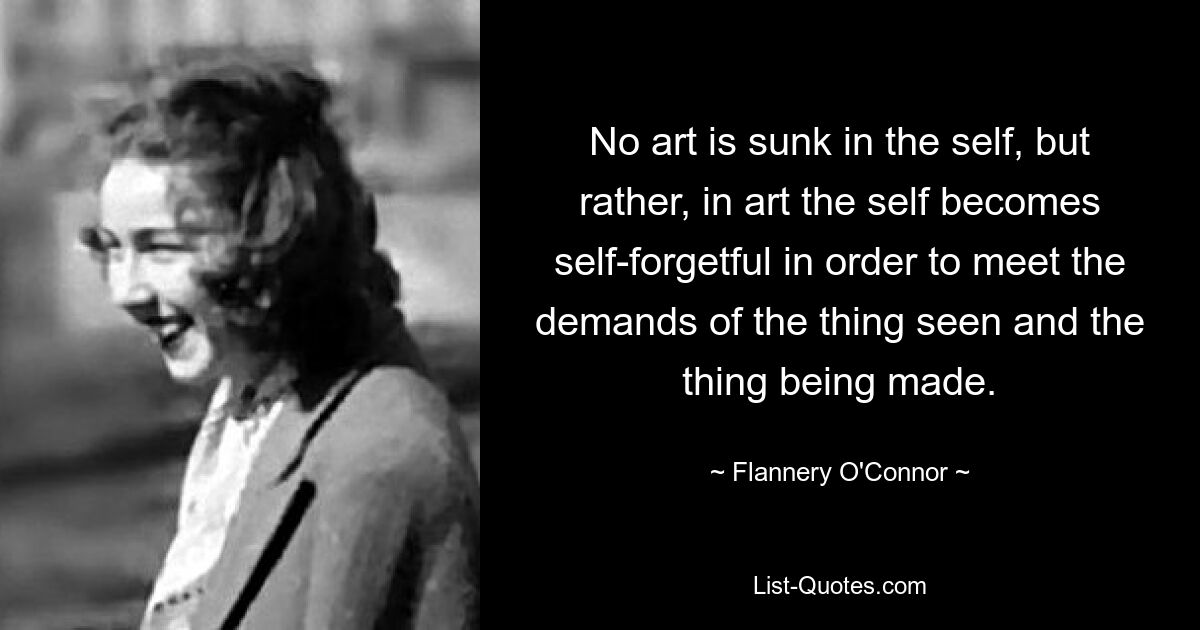 No art is sunk in the self, but rather, in art the self becomes self-forgetful in order to meet the demands of the thing seen and the thing being made. — © Flannery O'Connor