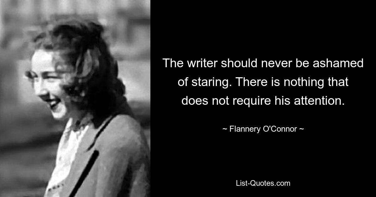 The writer should never be ashamed of staring. There is nothing that does not require his attention. — © Flannery O'Connor