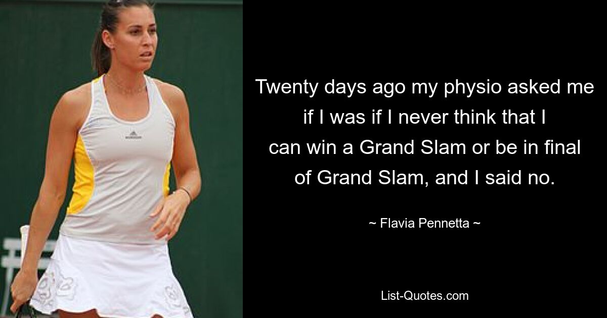 Twenty days ago my physio asked me if I was if I never think that I can win a Grand Slam or be in final of Grand Slam, and I said no. — © Flavia Pennetta