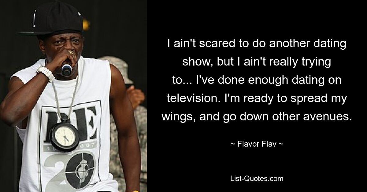 I ain't scared to do another dating show, but I ain't really trying to... I've done enough dating on television. I'm ready to spread my wings, and go down other avenues. — © Flavor Flav