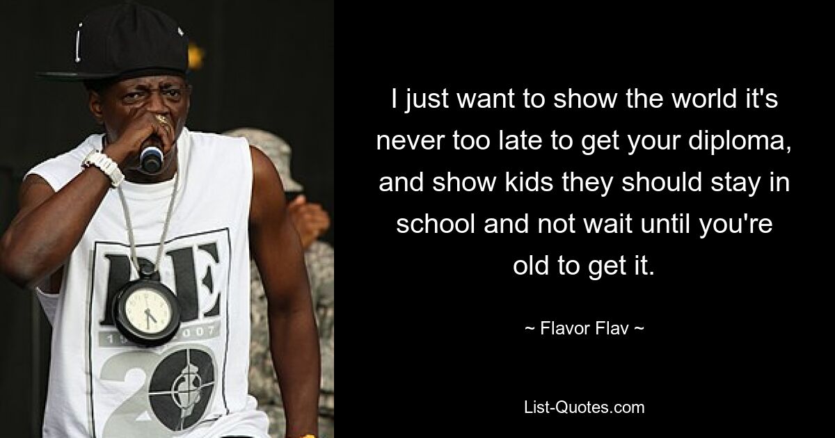 I just want to show the world it's never too late to get your diploma, and show kids they should stay in school and not wait until you're old to get it. — © Flavor Flav