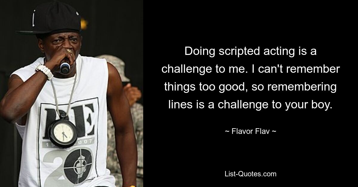 Doing scripted acting is a challenge to me. I can't remember things too good, so remembering lines is a challenge to your boy. — © Flavor Flav