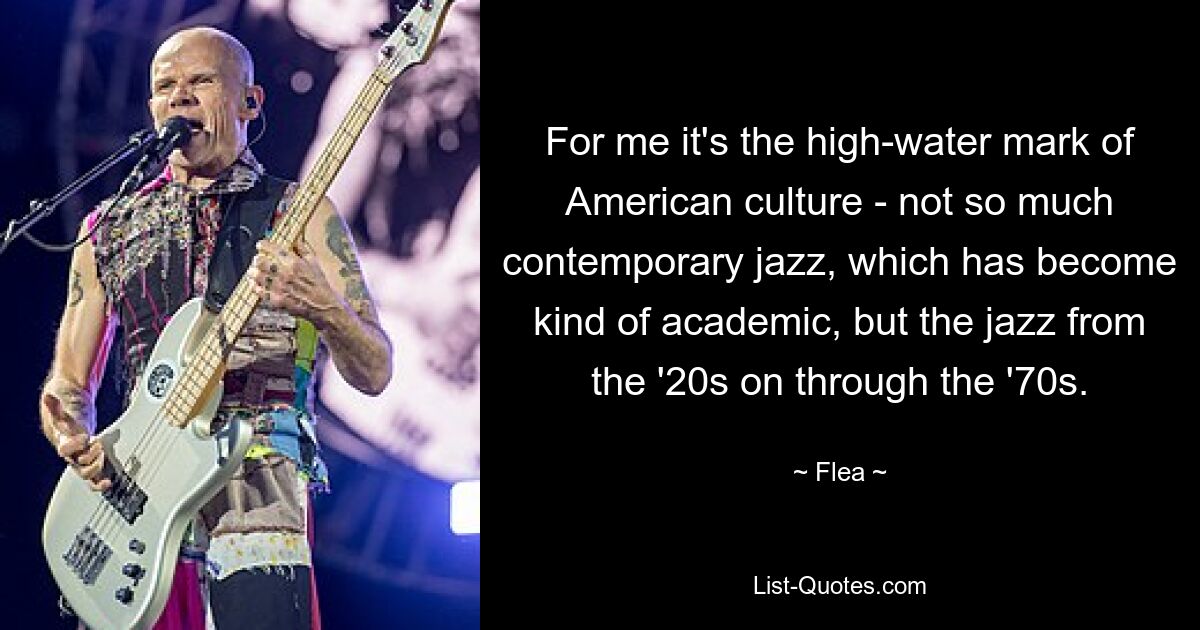 For me it's the high-water mark of American culture - not so much contemporary jazz, which has become kind of academic, but the jazz from the '20s on through the '70s. — © Flea