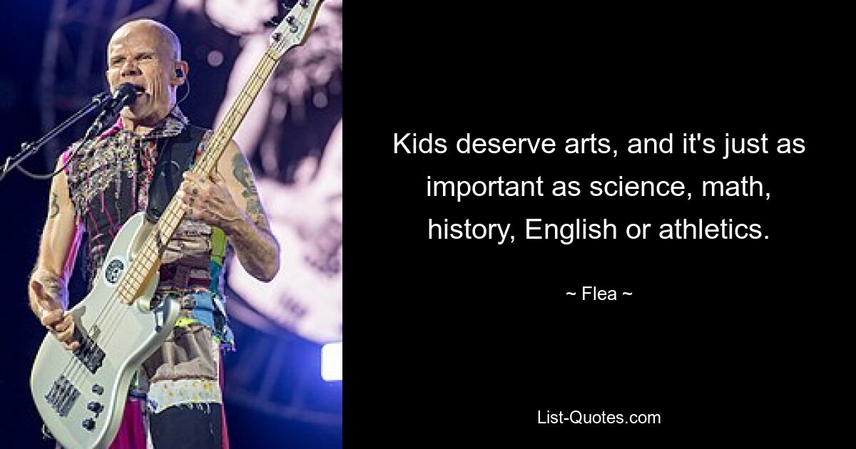 Kids deserve arts, and it's just as important as science, math, history, English or athletics. — © Flea