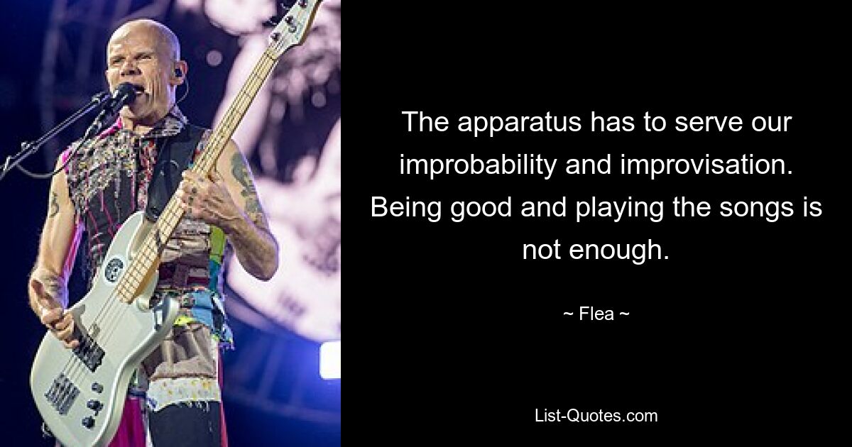 The apparatus has to serve our improbability and improvisation. Being good and playing the songs is not enough. — © Flea