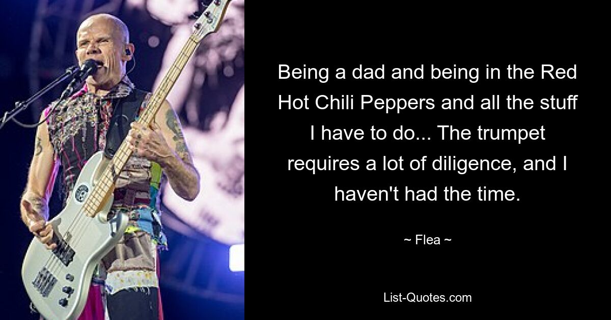 Being a dad and being in the Red Hot Chili Peppers and all the stuff I have to do... The trumpet requires a lot of diligence, and I haven't had the time. — © Flea