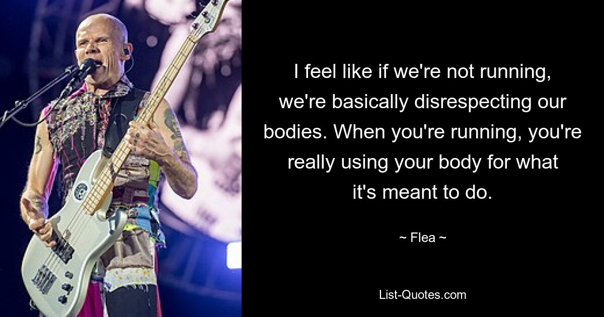 I feel like if we're not running, we're basically disrespecting our bodies. When you're running, you're really using your body for what it's meant to do. — © Flea