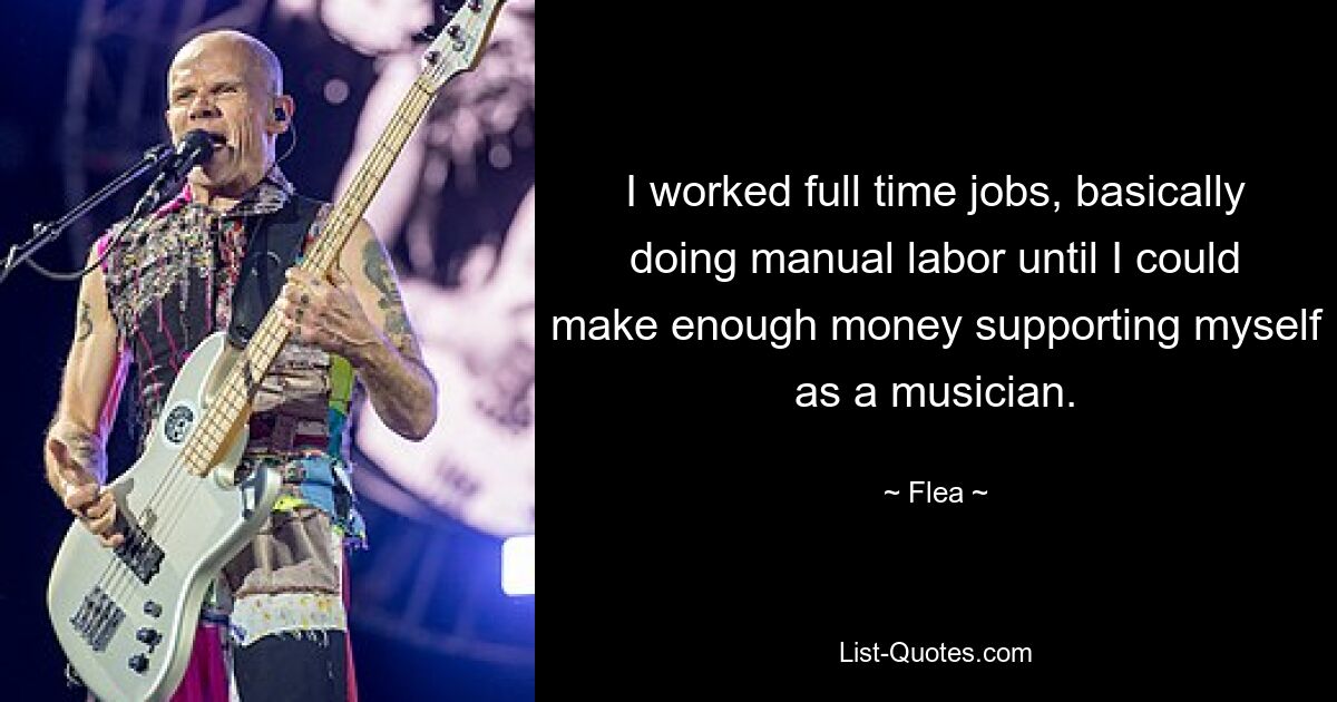 I worked full time jobs, basically doing manual labor until I could make enough money supporting myself as a musician. — © Flea