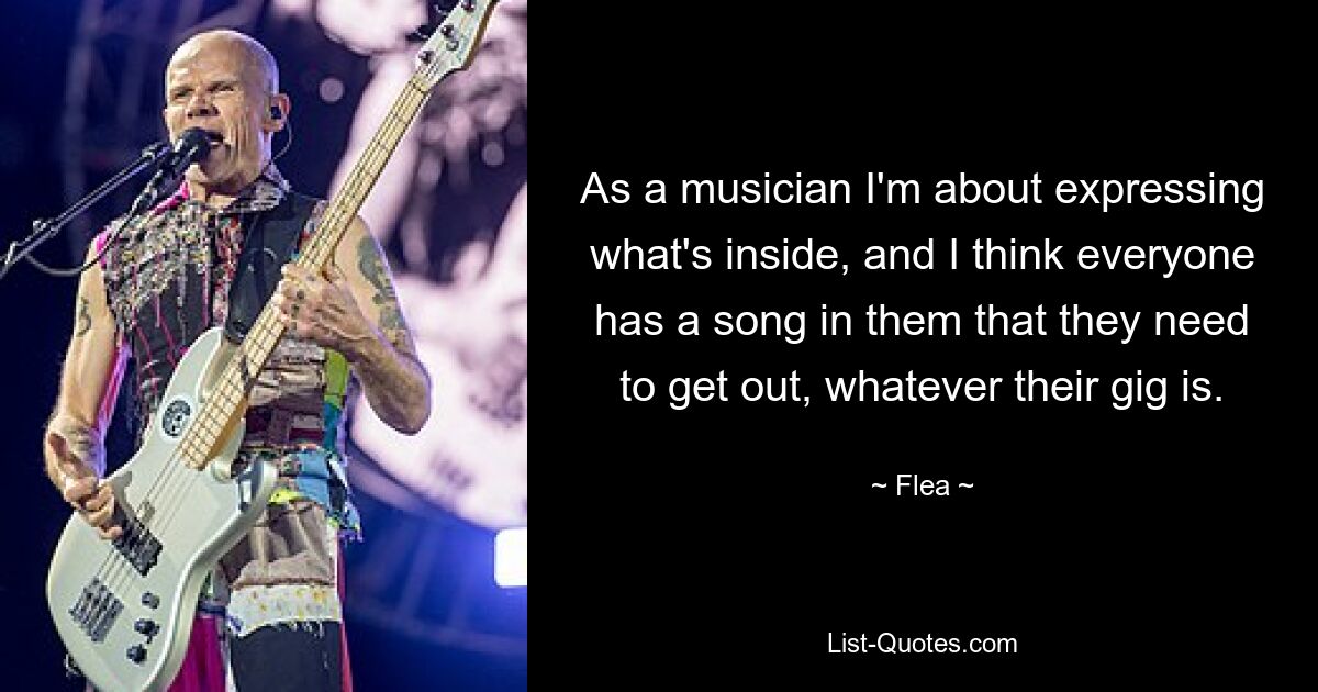 As a musician I'm about expressing what's inside, and I think everyone has a song in them that they need to get out, whatever their gig is. — © Flea