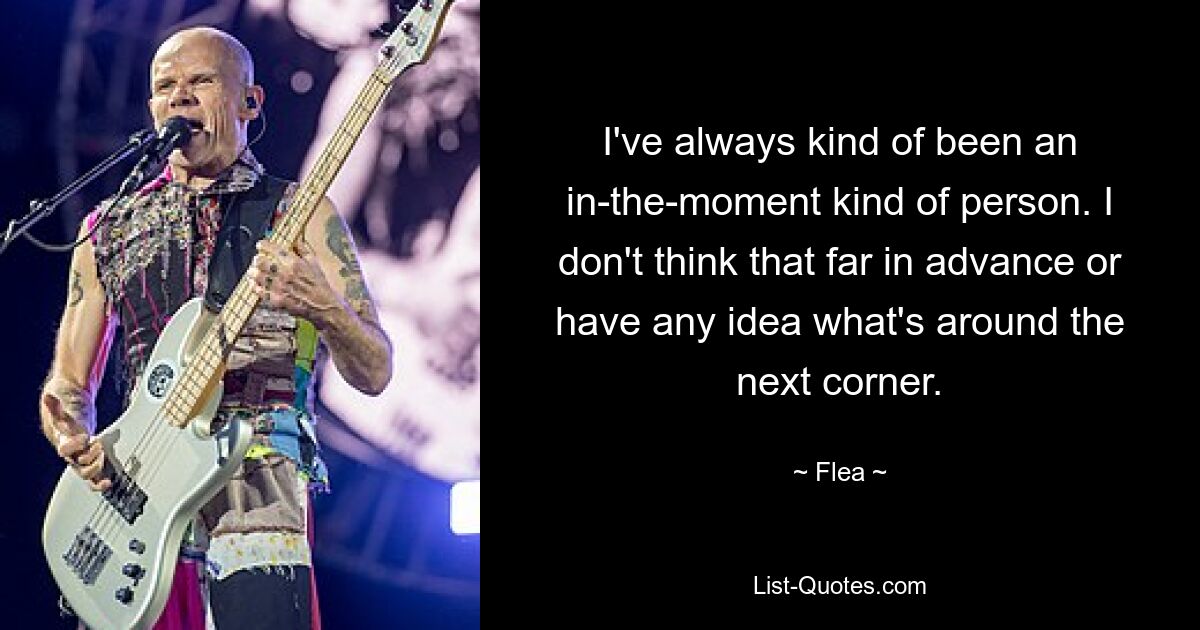 I've always kind of been an in-the-moment kind of person. I don't think that far in advance or have any idea what's around the next corner. — © Flea