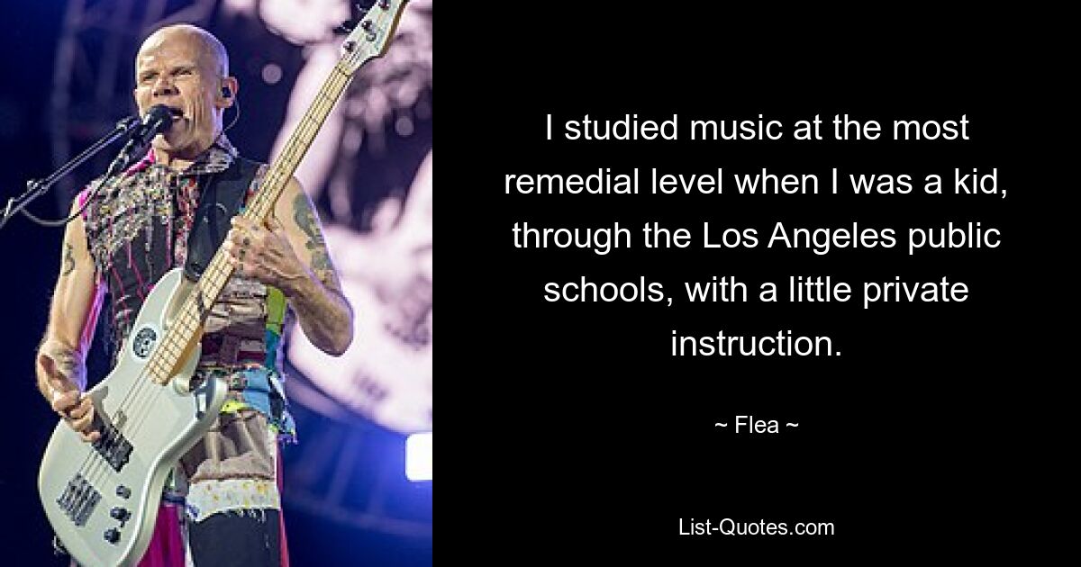 I studied music at the most remedial level when I was a kid, through the Los Angeles public schools, with a little private instruction. — © Flea