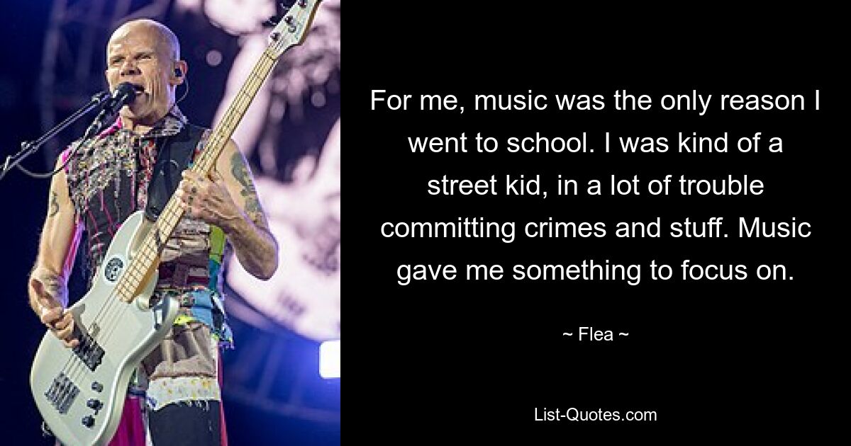 For me, music was the only reason I went to school. I was kind of a street kid, in a lot of trouble committing crimes and stuff. Music gave me something to focus on. — © Flea