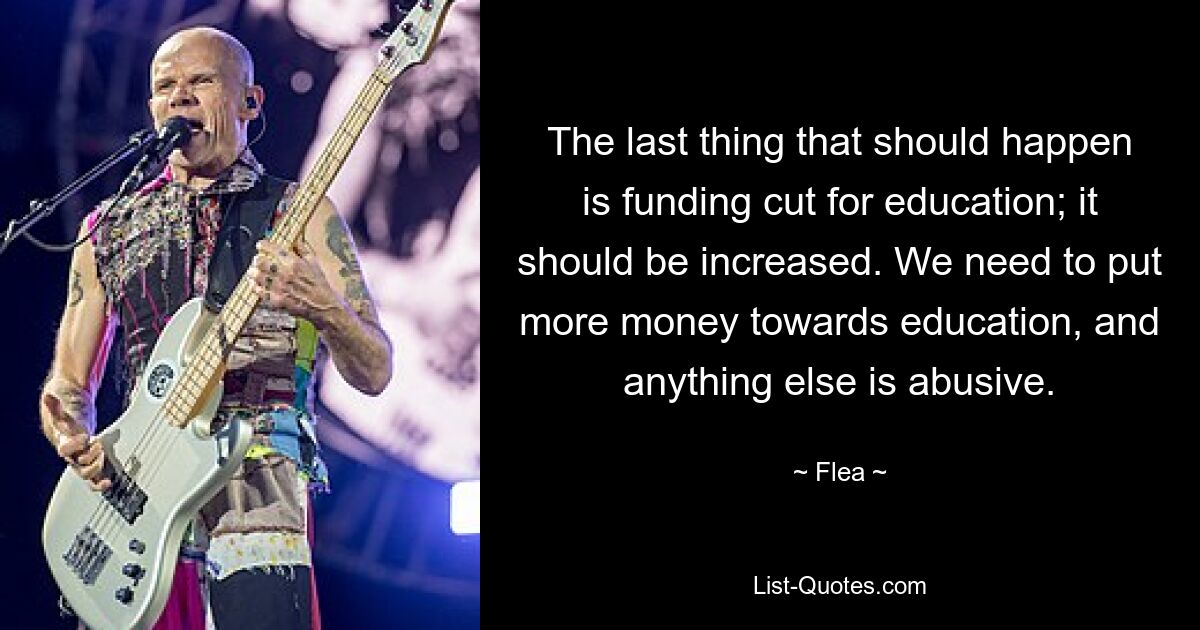 The last thing that should happen is funding cut for education; it should be increased. We need to put more money towards education, and anything else is abusive. — © Flea