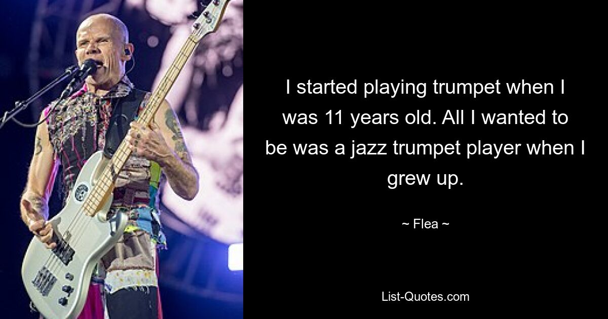 I started playing trumpet when I was 11 years old. All I wanted to be was a jazz trumpet player when I grew up. — © Flea