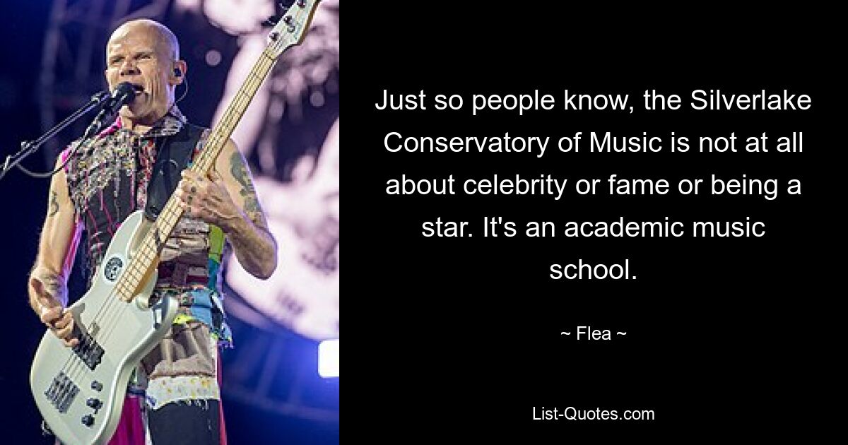 Just so people know, the Silverlake Conservatory of Music is not at all about celebrity or fame or being a star. It's an academic music school. — © Flea