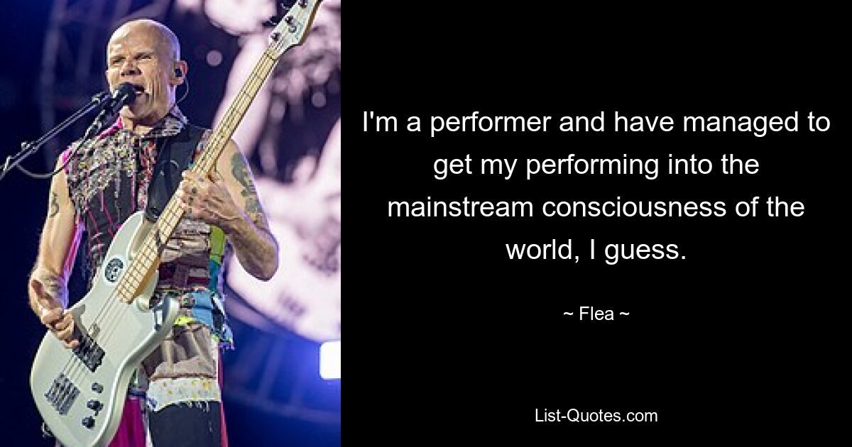 I'm a performer and have managed to get my performing into the mainstream consciousness of the world, I guess. — © Flea