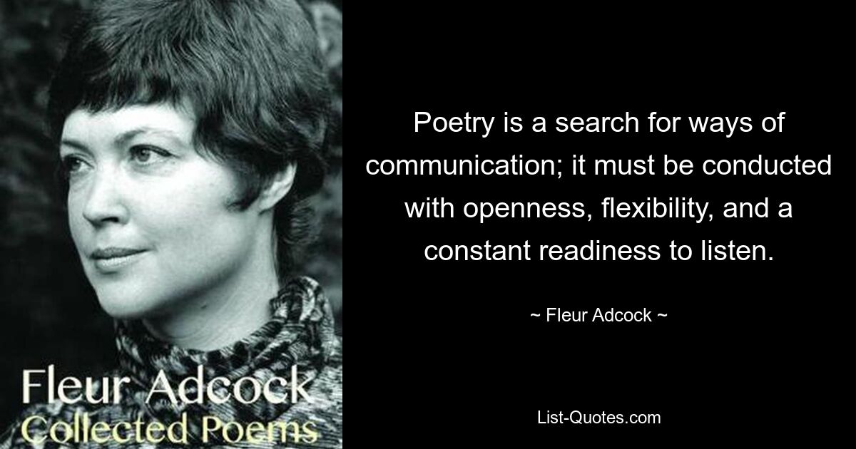 Poetry is a search for ways of communication; it must be conducted with openness, flexibility, and a constant readiness to listen. — © Fleur Adcock