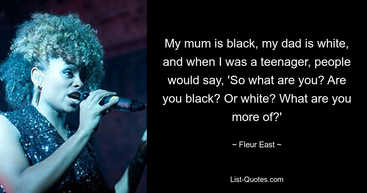 My mum is black, my dad is white, and when I was a teenager, people would say, 'So what are you? Are you black? Or white? What are you more of?' — © Fleur East