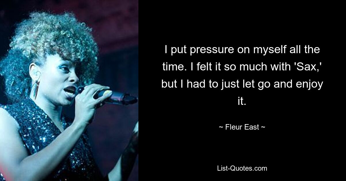 I put pressure on myself all the time. I felt it so much with 'Sax,' but I had to just let go and enjoy it. — © Fleur East