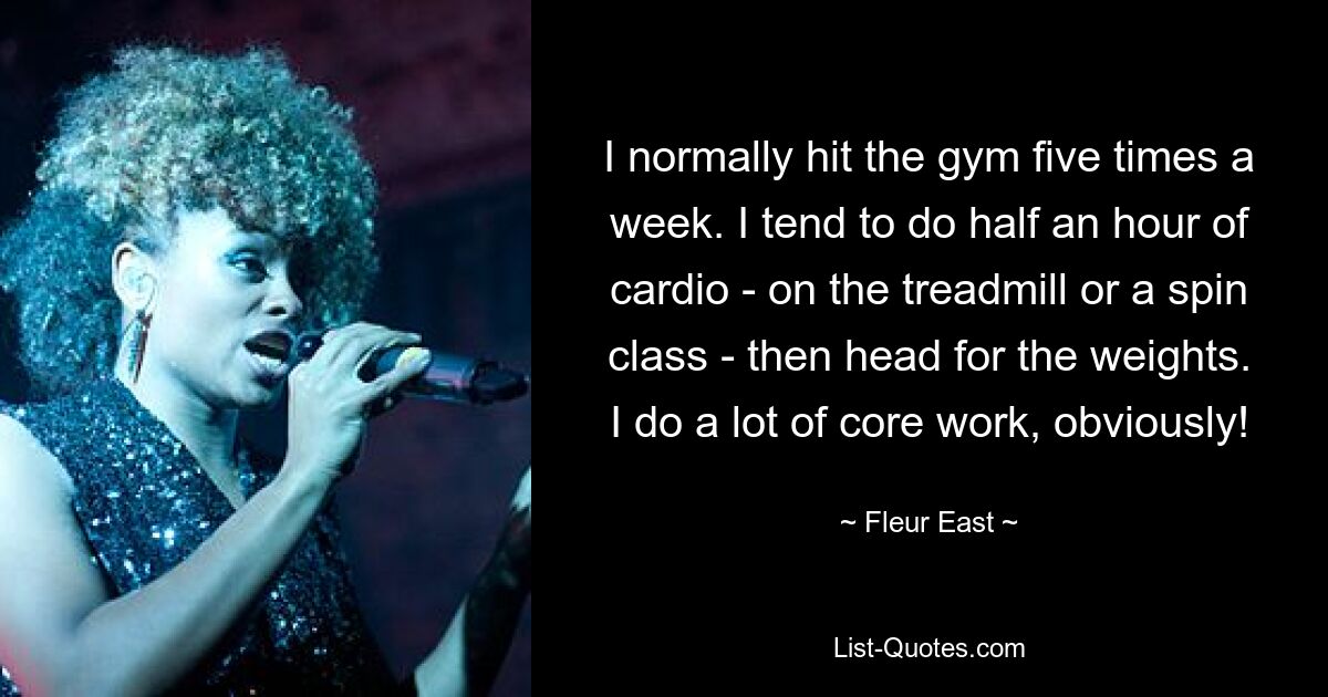 I normally hit the gym five times a week. I tend to do half an hour of cardio - on the treadmill or a spin class - then head for the weights. I do a lot of core work, obviously! — © Fleur East