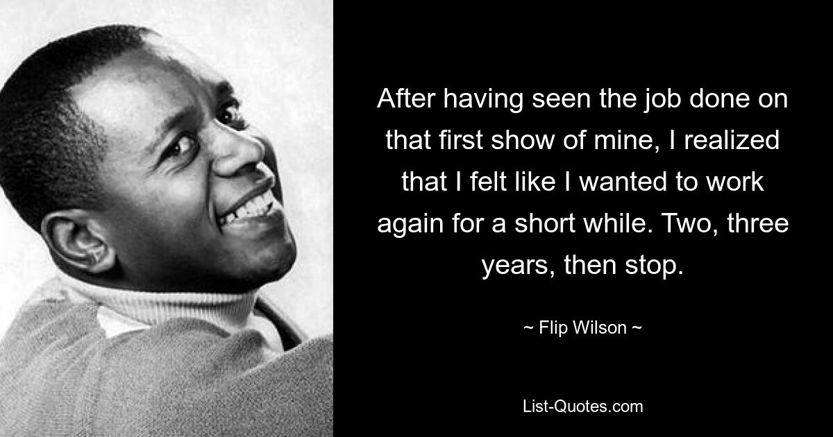 After having seen the job done on that first show of mine, I realized that I felt like I wanted to work again for a short while. Two, three years, then stop. — © Flip Wilson