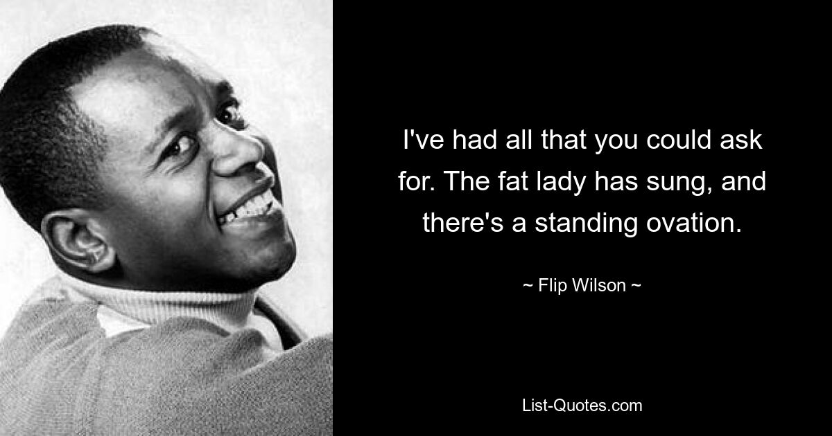 I've had all that you could ask for. The fat lady has sung, and there's a standing ovation. — © Flip Wilson