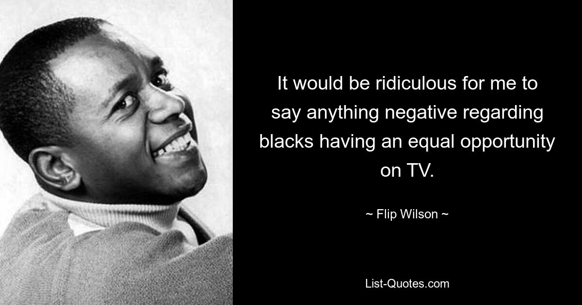 It would be ridiculous for me to say anything negative regarding blacks having an equal opportunity on TV. — © Flip Wilson