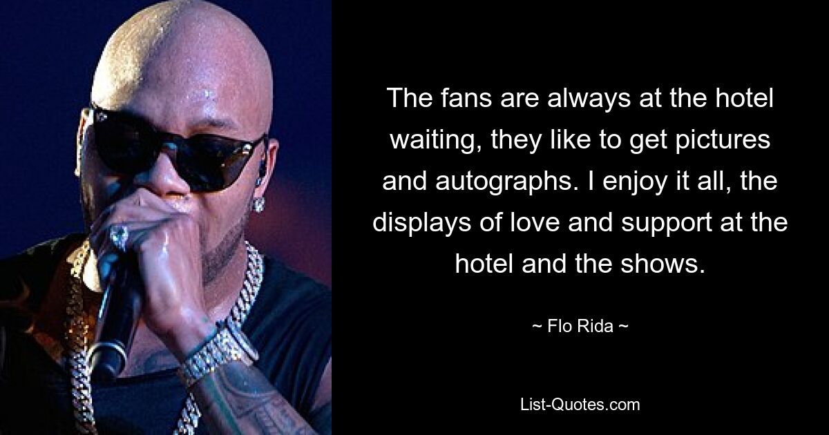 The fans are always at the hotel waiting, they like to get pictures and autographs. I enjoy it all, the displays of love and support at the hotel and the shows. — © Flo Rida