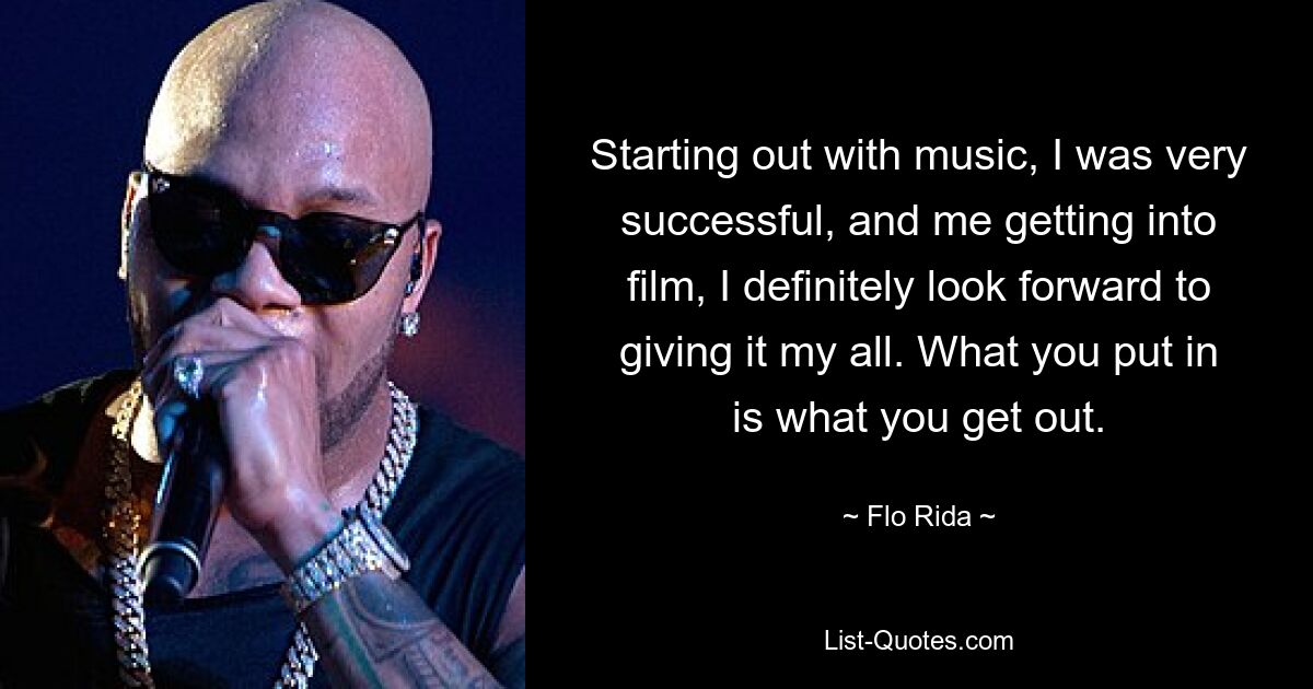 Starting out with music, I was very successful, and me getting into film, I definitely look forward to giving it my all. What you put in is what you get out. — © Flo Rida